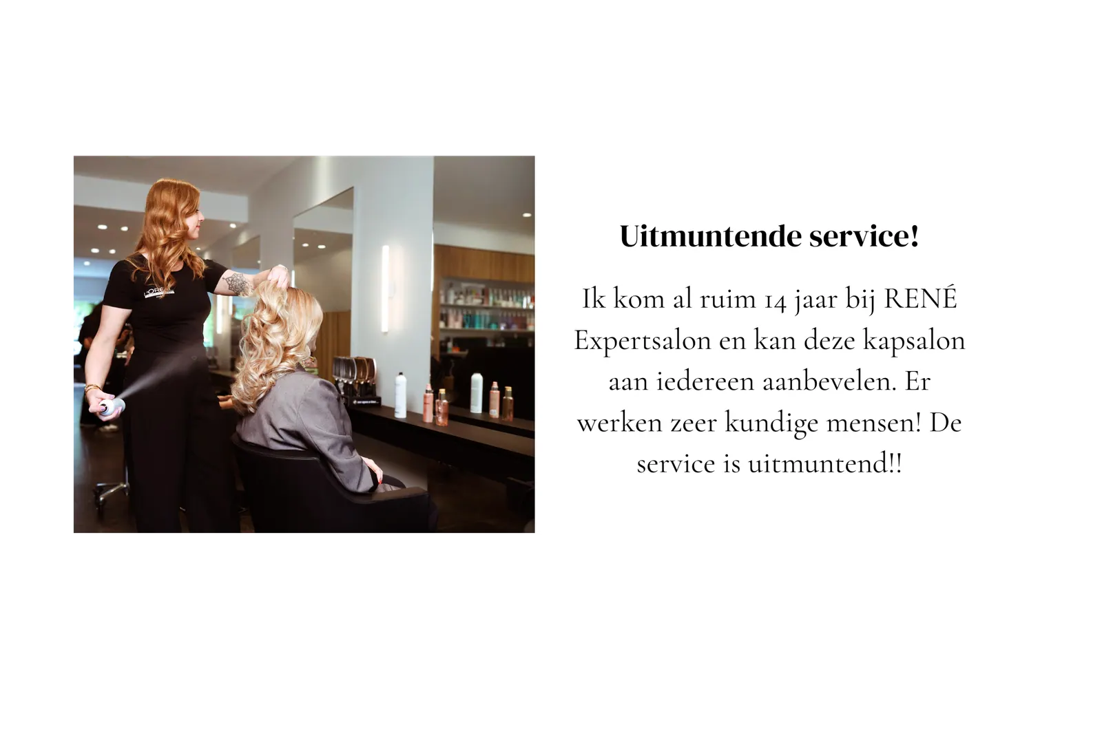 Klantbeoordeling René Expertsalon: "Uitmuntende service! Ik kom al ruim 14 jaar bij RENÉ Expertsalon en kan deze kapsalon aan iedereen aanbevelen."